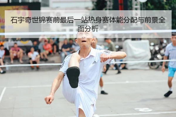 石宇奇世锦赛前最后一站热身赛体能分配与前景全面分析