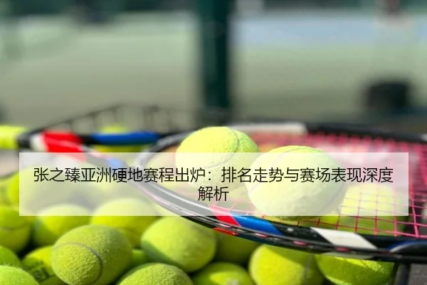 张之臻亚洲硬地赛程出炉：排名走势与赛场表现深度解析
